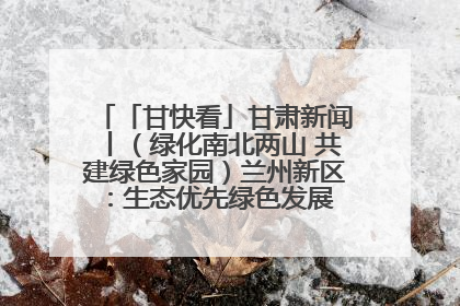 「甘快看」甘肃新闻丨（绿化南北两山 共建绿色家园）兰州新区：生态优先绿色发展 打造生态环保示范区