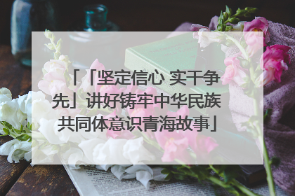 「坚定信心 实干争先」讲好铸牢中华民族共同体意识青海故事