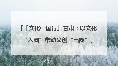「文化中国行」甘肃：以文化“入圈”带动文创“出圈”