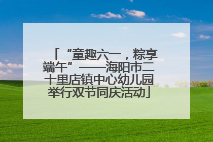 “童趣六一，粽享端午”——海阳市二十里店镇中心幼儿园举行双节同庆活动