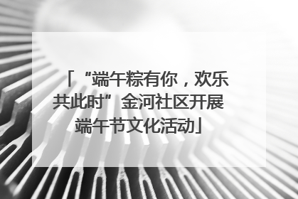 “端午粽有你，欢乐共此时”金河社区开展端午节文化活动