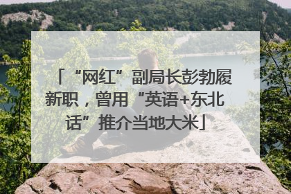 “网红”副局长彭勃履新职，曾用“英语+东北话”推介当地大米