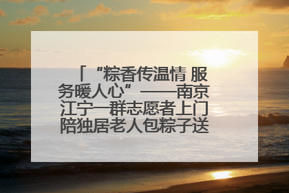 “粽香传温情 服务暖人心”——南京江宁一群志愿者上门陪独居老人包粽子送去节日的欢乐