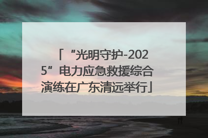 “光明守护-2025”电力应急救援综合演练在广东清远举行