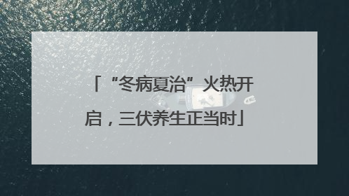 “冬病夏治”火热开启，三伏养生正当时