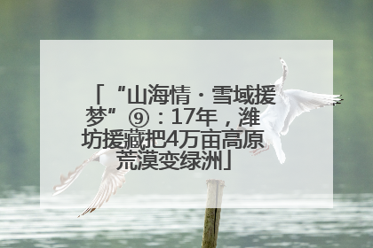 “山海情・雪域援梦”⑨：17年，潍坊援藏把4万亩高原荒漠变绿洲
