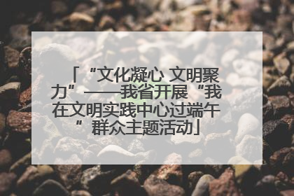 “文化凝心 文明聚力”——我省开展“我在文明实践中心过端午”群众主题活动
