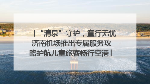 “清泉”守护，童行无忧 济南机场推出专属服务攻略护航儿童旅客畅行空港