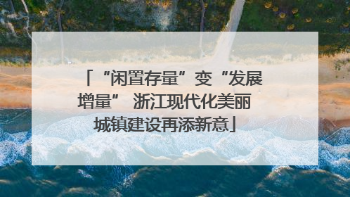 “闲置存量”变“发展增量” 浙江现代化美丽城镇建设再添新意