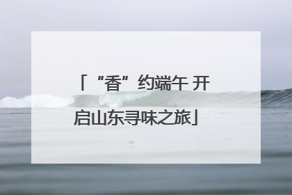 “香”约端午 开启山东寻味之旅
