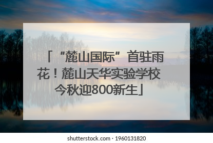 “麓山国际”首驻雨花！麓山天华实验学校今秋迎800新生