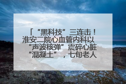 “黑科技”三连击！淮安二院心血管内科以“声波核弹”震碎心脏“混凝土”，七旬老人重获“心”生