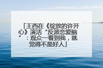 王西在《绽放的许开心》演活“反派恋爱脑”：观众一看到我，就觉得不是好人