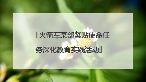 火箭军某部紧贴使命任务深化教育实践活动