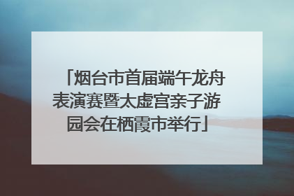 烟台市首届端午龙舟表演赛暨太虚宫亲子游园会在栖霞市举行