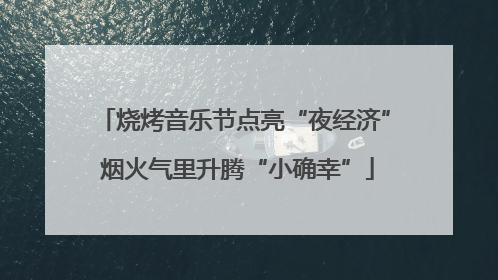 烧烤音乐节点亮“夜经济” 烟火气里升腾“小确幸”