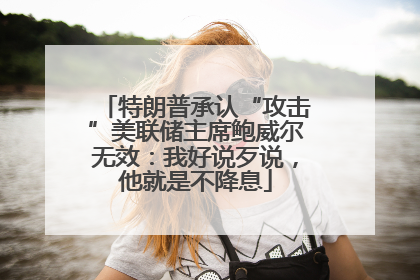 特朗普承认“攻击”美联储主席鲍威尔无效：我好说歹说，他就是不降息