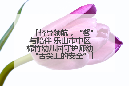 督导领航，“餐”与陪伴 乐山市中区棉竹幼儿园守护师幼“舌尖上的安全”