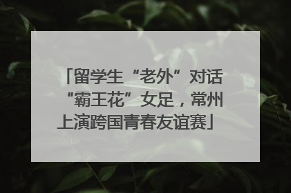 留学生“老外”对话“霸王花”女足，常州上演跨国青春友谊赛