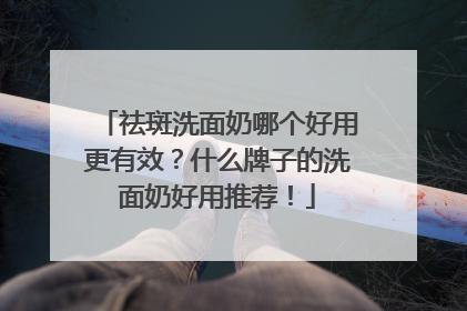 祛斑洗面奶哪个好用更有效？什么牌子的洗面奶好用推荐！