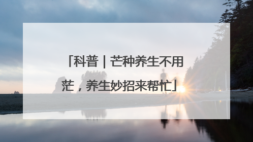 科普｜芒种养生不用茫，养生妙招来帮忙