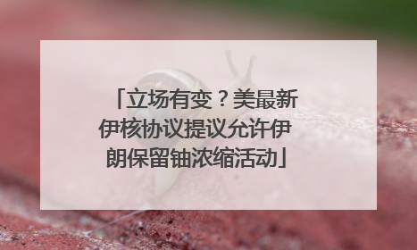 立场有变？美最新伊核协议提议允许伊朗保留铀浓缩活动