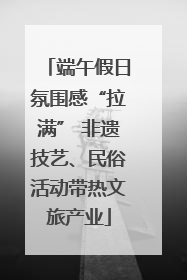 端午假日氛围感“拉满” 非遗技艺、民俗活动带热文旅产业