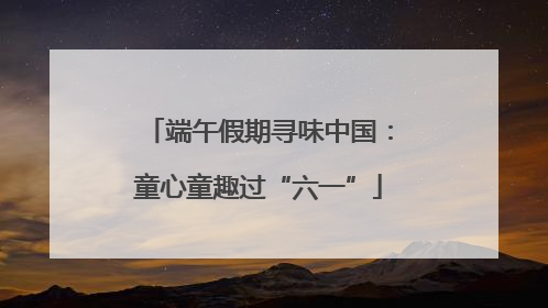 端午假期寻味中国：童心童趣过“六一”