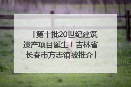 第十批20世纪建筑遗产项目诞生！吉林省长春市方志馆被推介