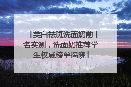 美白祛斑洗面奶前十名实测，洗面奶推荐学生权威榜单揭晓