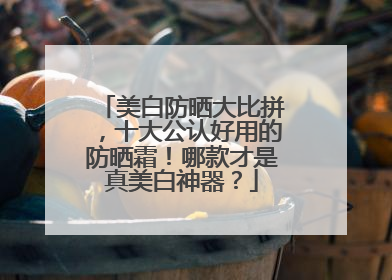 美白防晒大比拼，十大公认好用的防晒霜！哪款才是真美白神器？