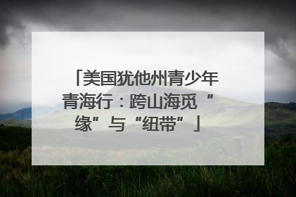美国犹他州青少年青海行：跨山海觅“缘”与“纽带”