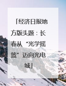 经济日报地方版头题：长春从“光学摇篮”迈向光电城