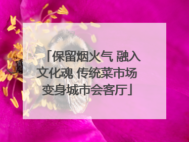 保留烟火气 融入文化魂 传统菜市场变身城市会客厅