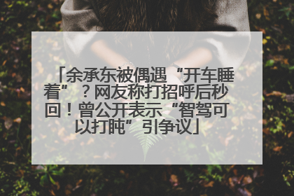余承东被偶遇“开车睡着”？网友称打招呼后秒回！曾公开表示“智驾可以打盹”引争议
