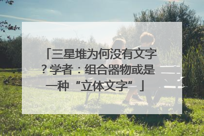 三星堆为何没有文字？学者：组合器物或是一种“立体文字”