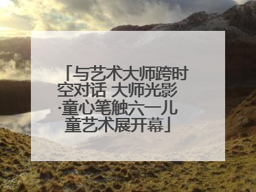 与艺术大师跨时空对话 大师光影·童心笔触六一儿童艺术展开幕