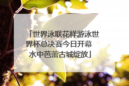 世界泳联花样游泳世界杯总决赛今日开幕 水中芭蕾古城绽放