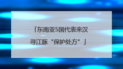 东南亚5国代表来汉寻江豚“保护处方”