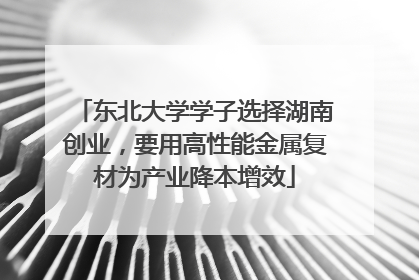 东北大学学子选择湖南创业，要用高性能金属复材为产业降本增效