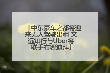 中东豪车之都将迎来无人驾驶出租 文远知行与Uber将联手布署迪拜