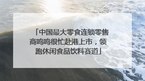 中国最大零食连锁零售商鸣鸣很忙赴港上市，领跑休闲食品饮料赛道