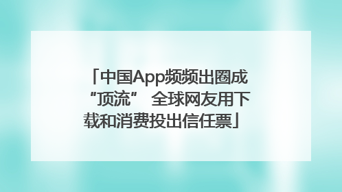 中国App频频出圈成“顶流” 全球网友用下载和消费投出信任票