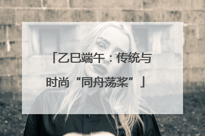 乙巳端午：传统与时尚“同舟荡桨”