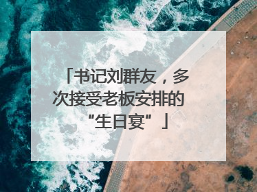 书记刘群友，多次接受老板安排的“生日宴”