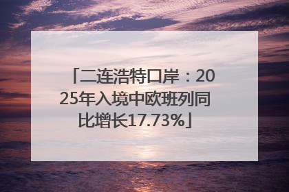 二连浩特口岸：2025年入境中欧班列同比增长17.73%