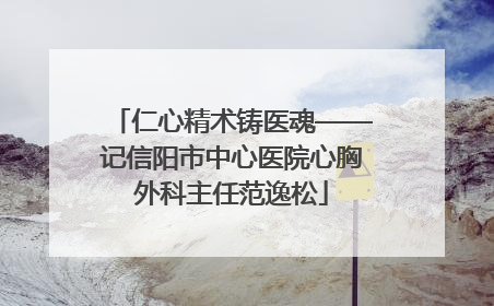 仁心精术铸医魂——记信阳市中心医院心胸外科主任范逸松