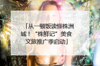 从一顿饭读懂株洲城！“株鲜记”美食文旅推广季启动