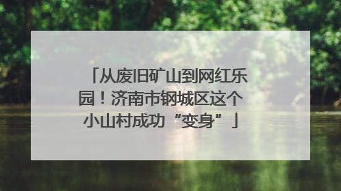 从废旧矿山到网红乐园！济南市钢城区这个小山村成功“变身”
