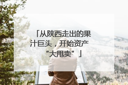 从陕西走出的果汁巨头，开始资产“大甩卖”